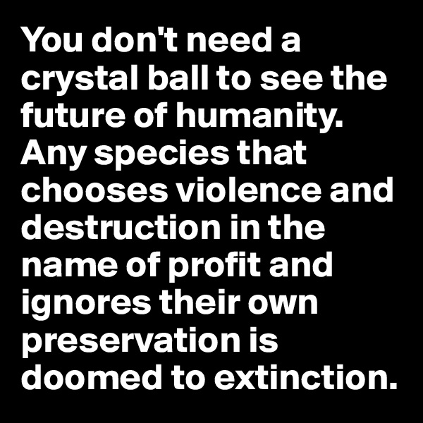 You don't need a crystal ball to see the future of humanity. Any species that chooses violence and destruction in the name of profit and ignores their own preservation is doomed to extinction. 