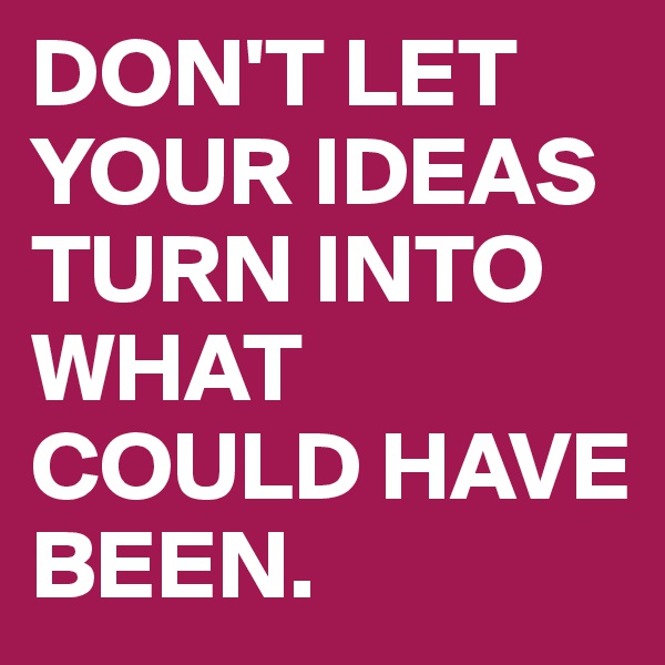 DON'T LET YOUR IDEAS TURN INTO WHAT COULD HAVE BEEN.