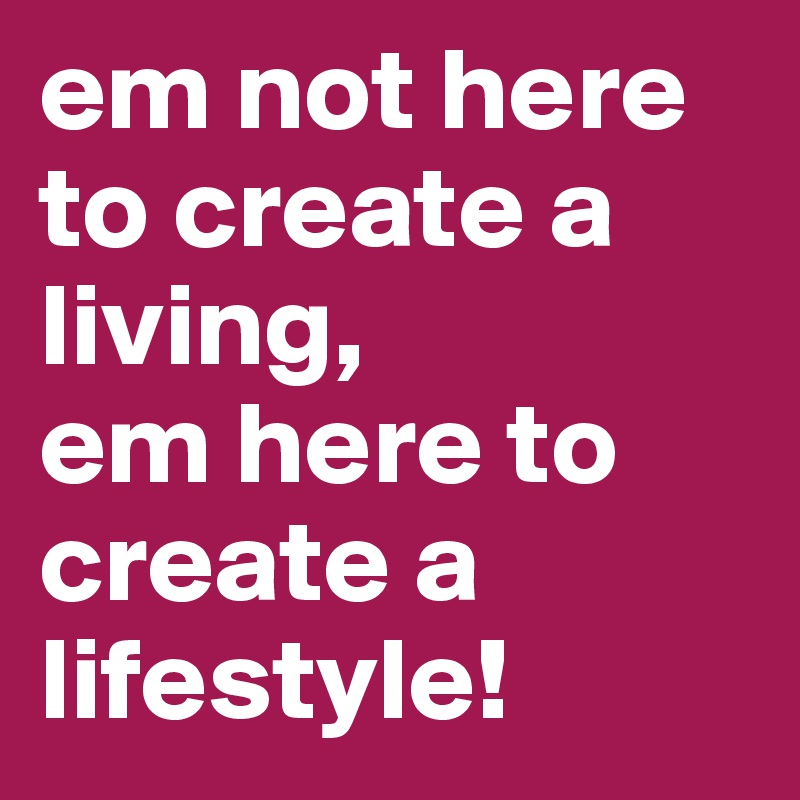 em not here to create a living,
em here to create a lifestyle!
