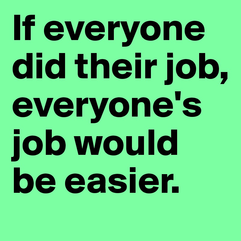 If everyone did their job, everyone's job would be easier.