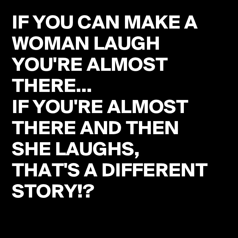 IF YOU CAN MAKE A WOMAN LAUGH YOU'RE ALMOST THERE...
IF YOU'RE ALMOST THERE AND THEN SHE LAUGHS,
THAT'S A DIFFERENT STORY!?
