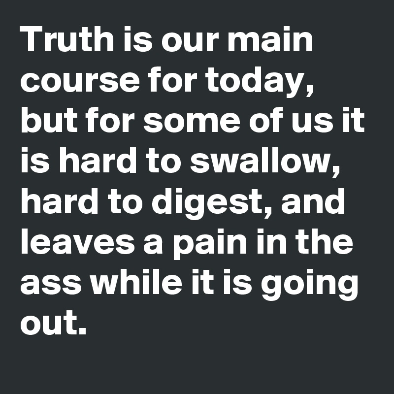 Truth is our main course for today, but for some of us it is hard to swallow, hard to digest, and leaves a pain in the ass while it is going out.