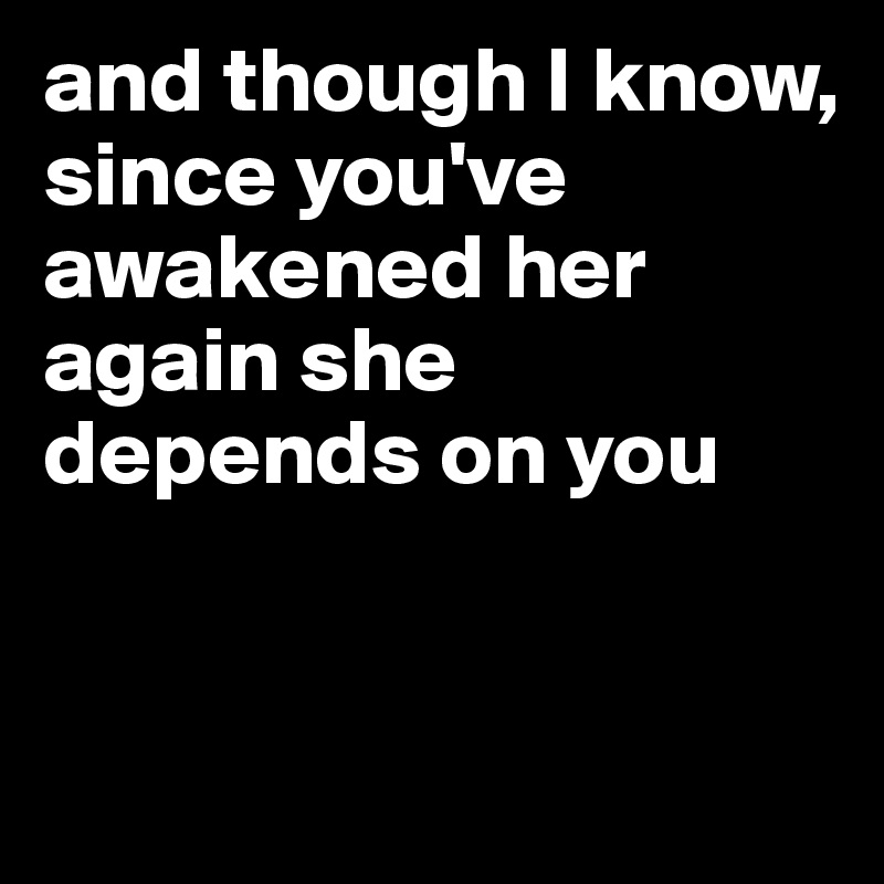 and though I know,  
since you've awakened her again she depends on you


