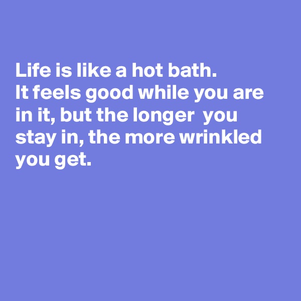 

Life is like a hot bath.
It feels good while you are in it, but the longer  you stay in, the more wrinkled  you get.




