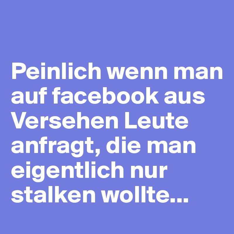 

Peinlich wenn man auf facebook aus Versehen Leute anfragt, die man eigentlich nur stalken wollte...