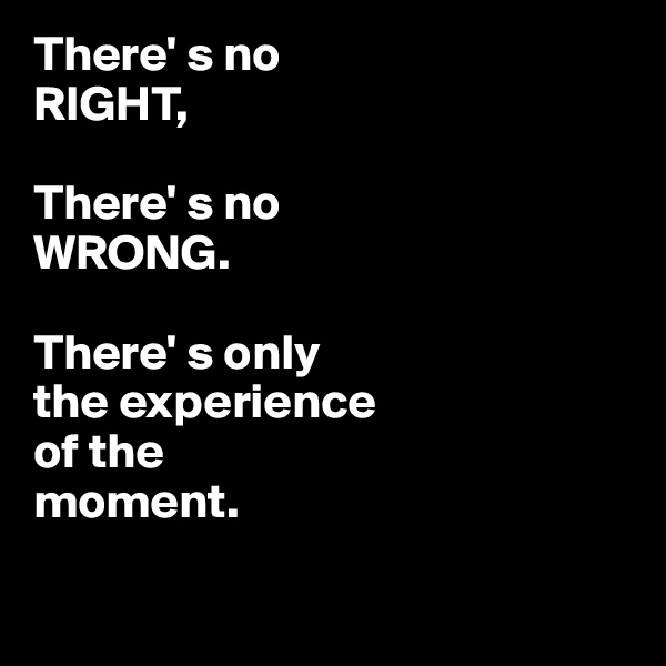 There' s no 
RIGHT,

There' s no
WRONG.

There' s only 
the experience 
of the
moment.

