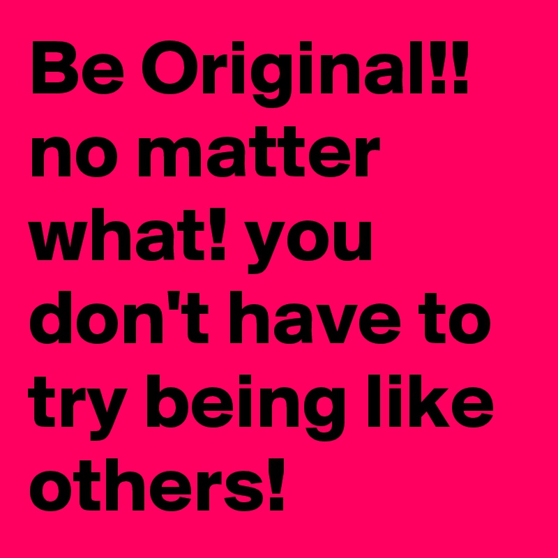 Be Original!! no matter what! you don't have to try being like others!