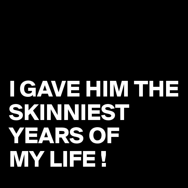 


I GAVE HIM THE SKINNIEST 
YEARS OF
MY LIFE !