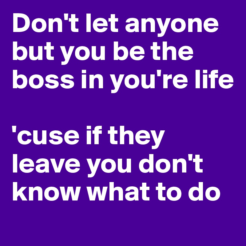 Don't let anyone but you be the boss in you're life

'cuse if they leave you don't know what to do