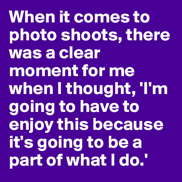 When it comes to photo shoots, there was a clear moment for me when I thought, 'I'm going to have to enjoy this because it's going to be a part of what I do.'