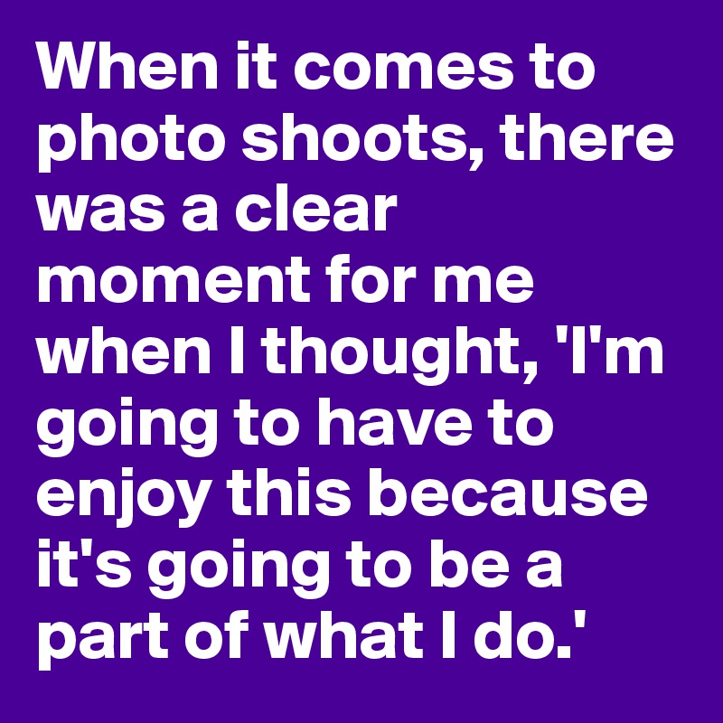 When it comes to photo shoots, there was a clear moment for me when I thought, 'I'm going to have to enjoy this because it's going to be a part of what I do.'