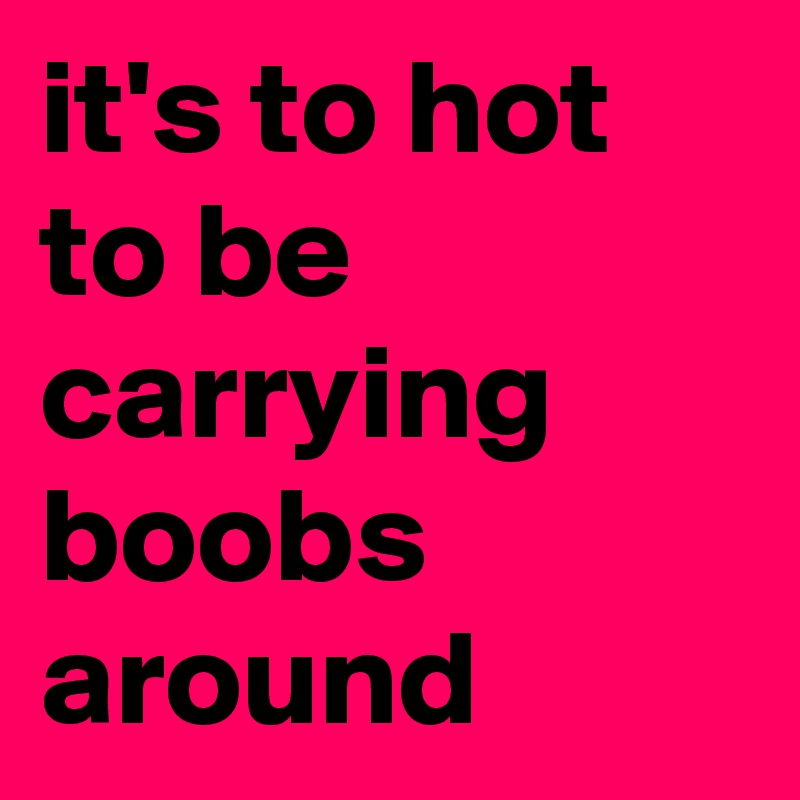 it's to hot to be carrying boobs around 