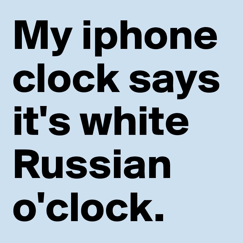 My iphone clock says it's white Russian o'clock.