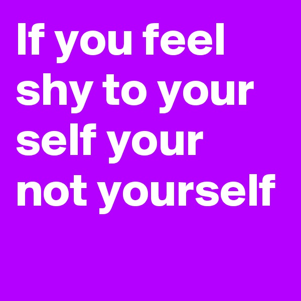 If you feel shy to your self your not yourself

