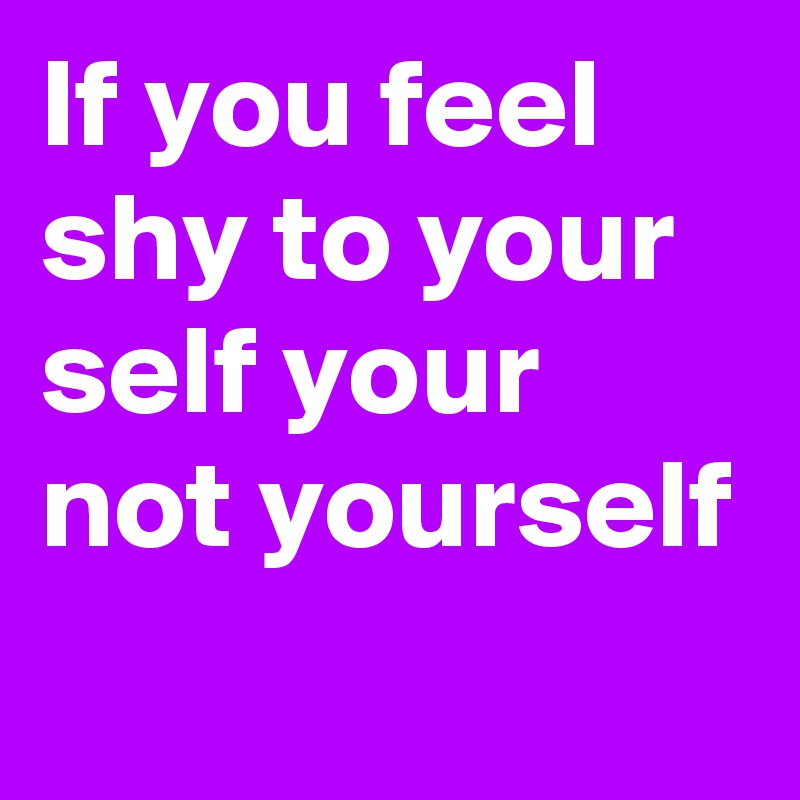 If you feel shy to your self your not yourself
