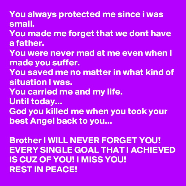 You always protected me since i was small.
You made me forget that we dont have a father.
You were never mad at me even when I made you suffer.
You saved me no matter in what kind of situation I was.
You carried me and my life.
Until today...
God you killed me when you took your best Angel back to you...

Brother I WILL NEVER FORGET YOU! EVERY SINGLE GOAL THAT I ACHIEVED IS CUZ OF YOU! I MISS YOU!
REST IN PEACE! 