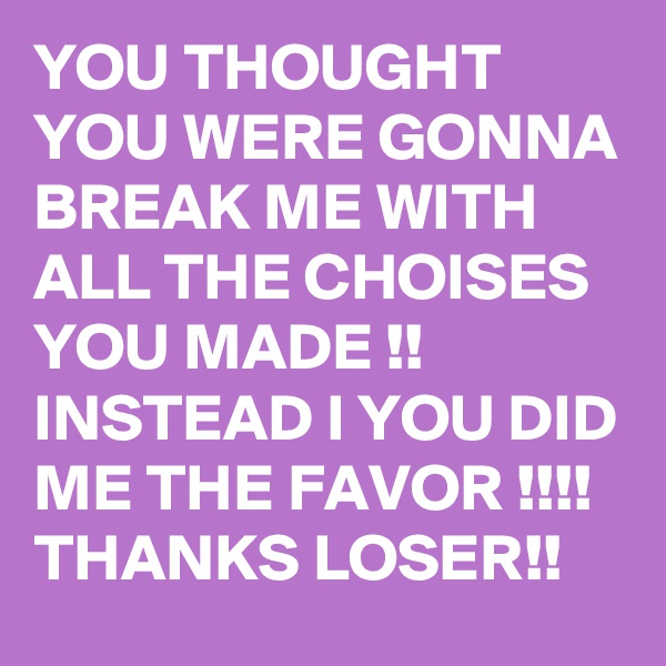 YOU THOUGHT YOU WERE GONNA BREAK ME WITH ALL THE CHOISES YOU MADE !! INSTEAD I YOU DID ME THE FAVOR !!!! THANKS LOSER!!