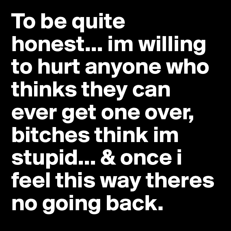 To be quite honest... im willing to hurt anyone who thinks they can ever get one over, bitches think im stupid... & once i feel this way theres no going back. 