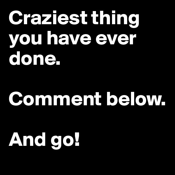 Craziest thing you have ever done. 

Comment below. 

And go! 