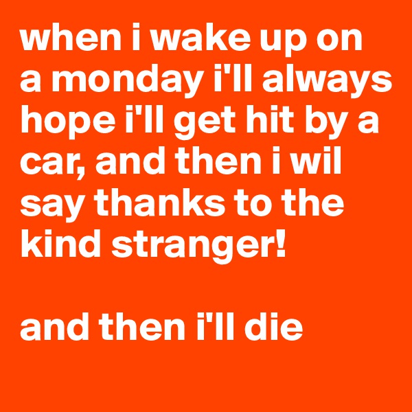 when i wake up on a monday i'll always hope i'll get hit by a car, and then i wil say thanks to the kind stranger! 

and then i'll die 