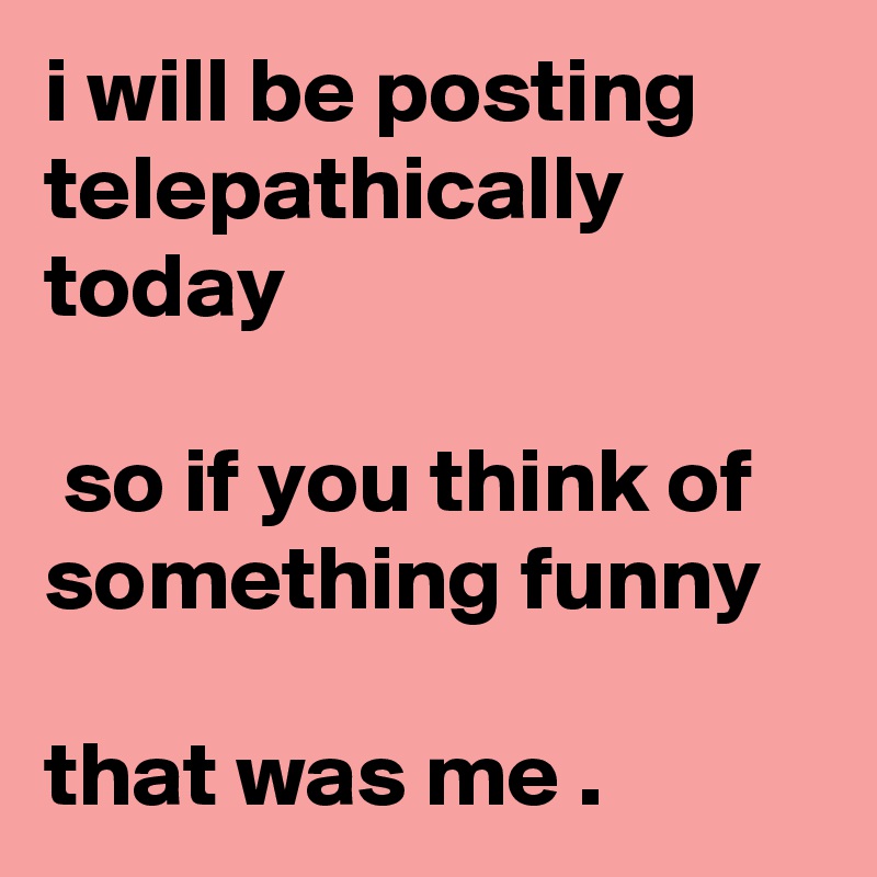 i will be posting telepathically today

 so if you think of something funny 

that was me . 