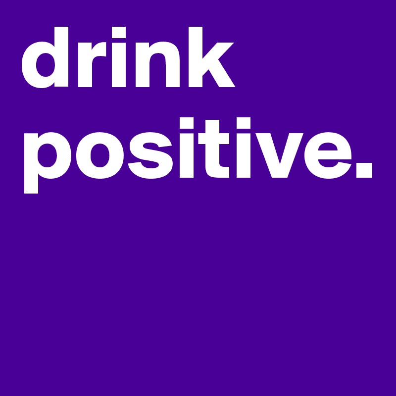 drink positive.
