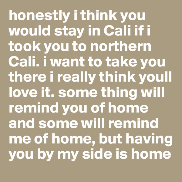 honestly i think you would stay in Cali if i took you to northern Cali. i want to take you there i really think youll love it. some thing will remind you of home and some will remind me of home, but having you by my side is home