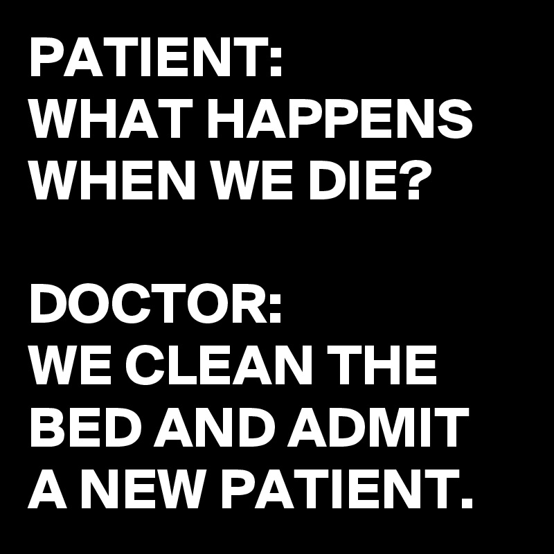 PATIENT:
WHAT HAPPENS WHEN WE DIE?

DOCTOR: 
WE CLEAN THE BED AND ADMIT A NEW PATIENT. 