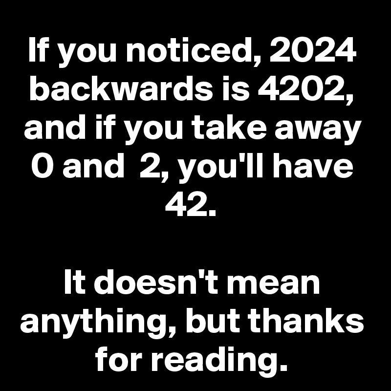 If you noticed, 2024 backwards is 4202, and if you take away 0 and  2, you'll have 42.

It doesn't mean anything, but thanks for reading.
