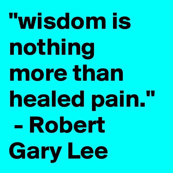 "wisdom is nothing more than healed pain."  - Robert Gary Lee