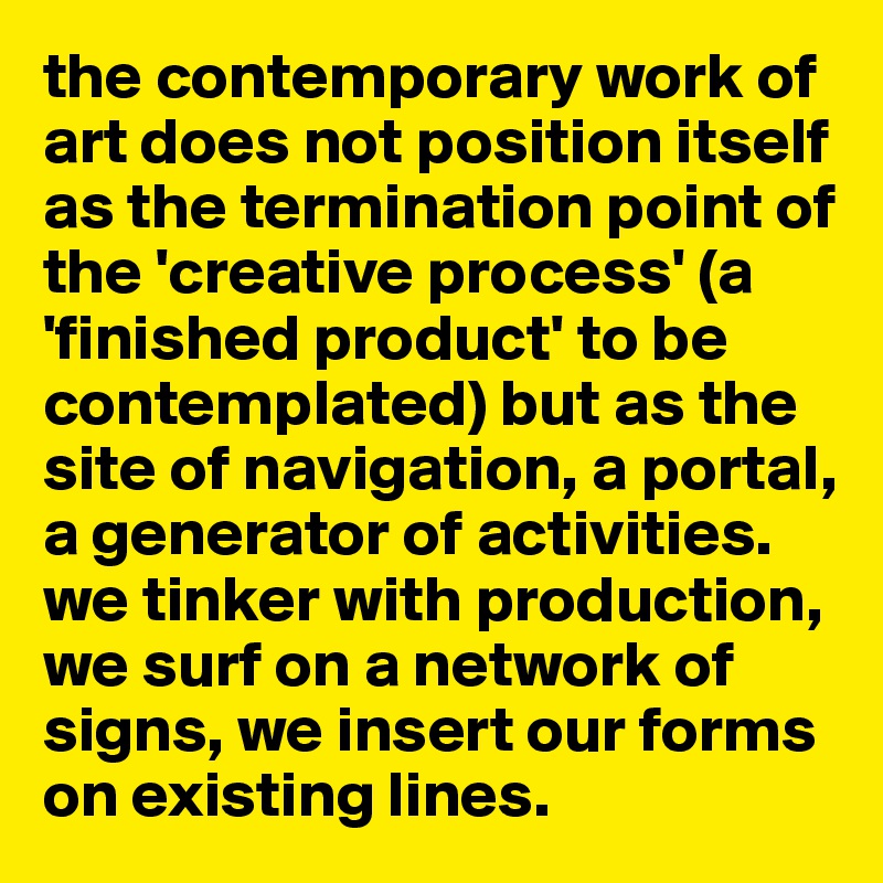 the contemporary work of art does not position itself as the termination point of the 'creative process' (a 'finished product' to be contemplated) but as the site of navigation, a portal, a generator of activities. we tinker with production, we surf on a network of signs, we insert our forms on existing lines.