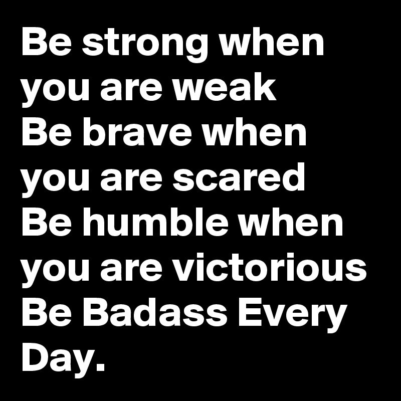 Be strong when you are weak
Be brave when you are scared
Be humble when you are victorious
Be Badass Every Day.