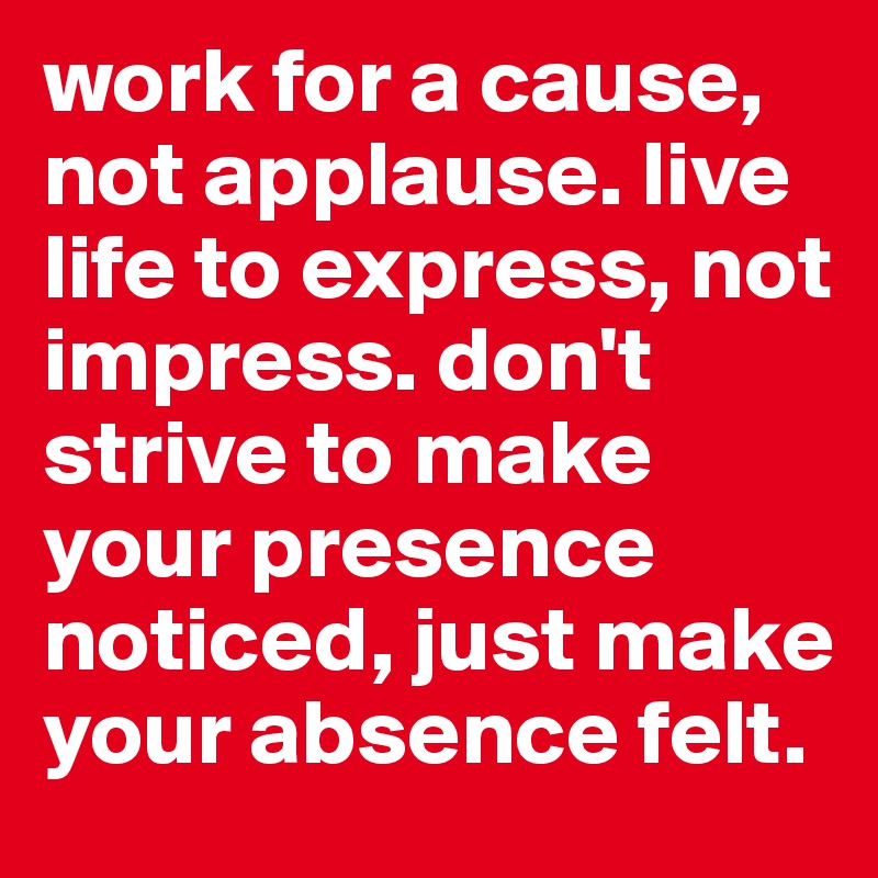 work for a cause, not applause. live life to express, not impress. don't strive to make your presence noticed, just make your absence felt.