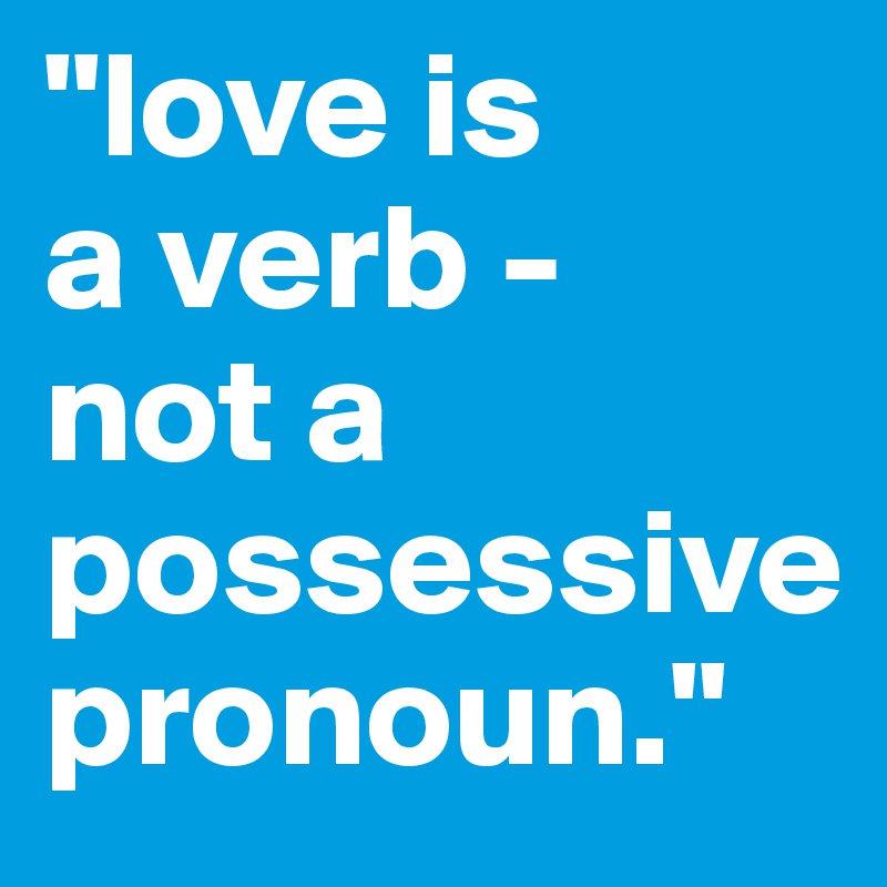 "love is 
a verb - 
not a possessive pronoun."