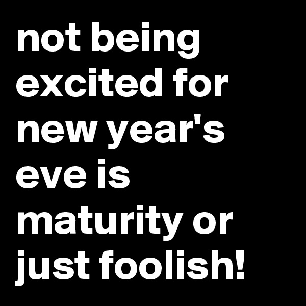 not being excited for new year's eve is maturity or just foolish!
