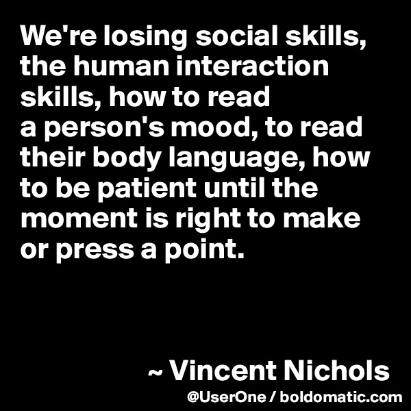 We're losing social skills, the human interaction skills, how to read 
a person's mood, to read their body language, how to be patient until the moment is right to make or press a point.



                     ~ Vincent Nichols