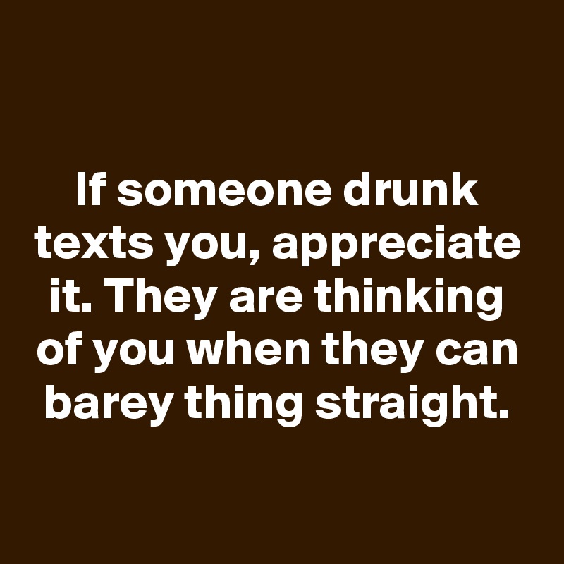 

If someone drunk texts you, appreciate it. They are thinking of you when they can barey thing straight.

