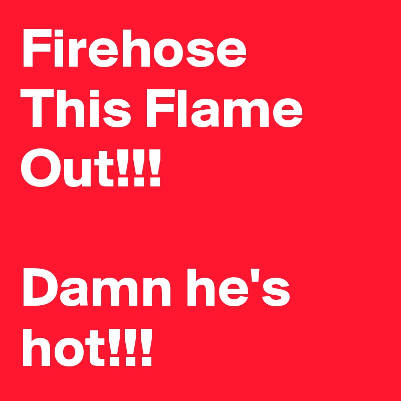 Firehose This Flame Out!!!

Damn he's hot!!!