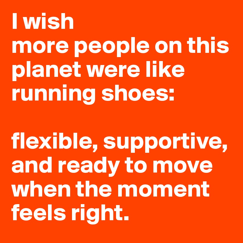 I wish 
more people on this planet were like 
running shoes: 

flexible, supportive, and ready to move when the moment feels right.