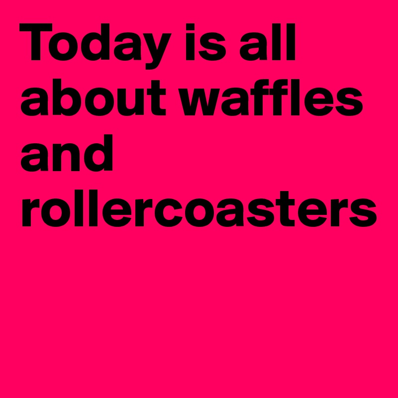 Today is all about waffles and rollercoasters

