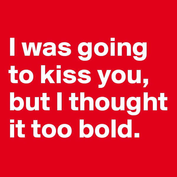
I was going to kiss you, but I thought it too bold. 