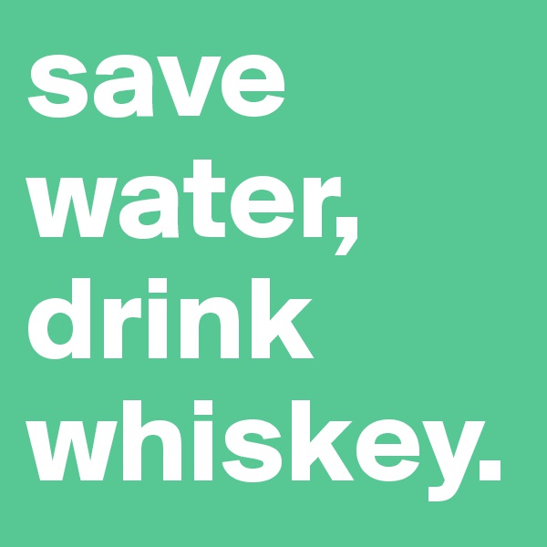 save water,
drink whiskey.