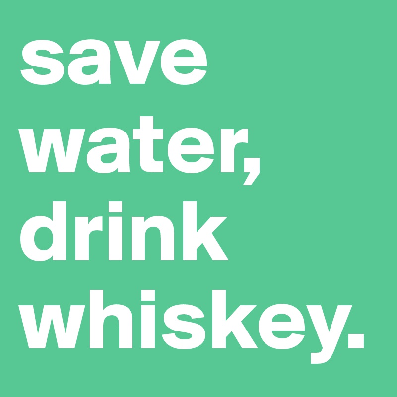 save water,
drink whiskey.