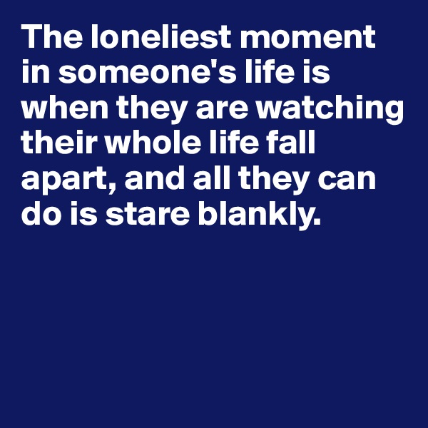 The loneliest moment in someone's life is when they are watching their whole life fall apart, and all they can do is stare blankly.



