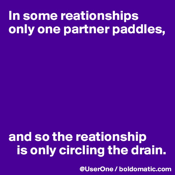 In some reationships only one partner paddles,







and so the reationship 
   is only circling the drain. 
