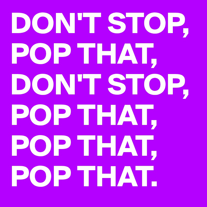 DON'T STOP, POP THAT, DON'T STOP, POP THAT, POP THAT, POP THAT.
