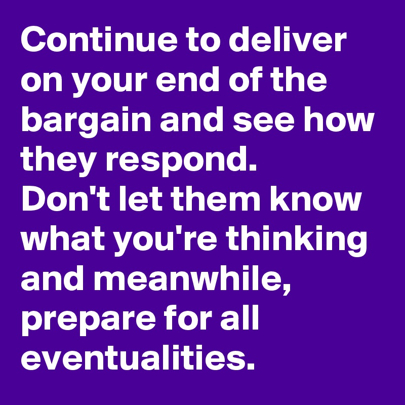 Continue to deliver on your end of the bargain and see how they respond. 
Don't let them know what you're thinking and meanwhile, prepare for all eventualities.