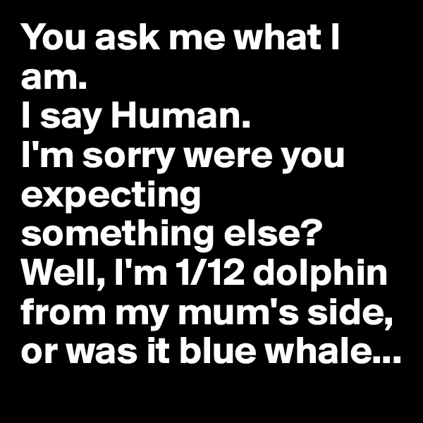 You ask me what I am.
I say Human.
I'm sorry were you expecting something else?
Well, I'm 1/12 dolphin from my mum's side, or was it blue whale...