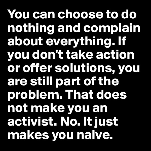You can choose to do nothing and complain about everything. If you don't take action or offer solutions, you are still part of the problem. That does not make you an activist. No. It just makes you naive.