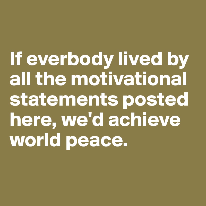 

If everbody lived by all the motivational statements posted here, we'd achieve world peace.

